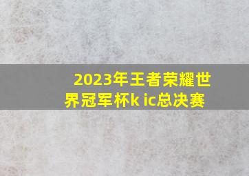 2023年王者荣耀世界冠军杯k ic总决赛